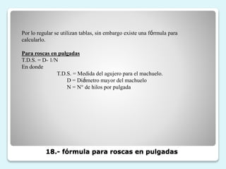 18.- fórmula para roscas en pulgadas
Por lo regular se utilizan tablas, sin embargo existe una fórmula para
calcularlo.
Para roscas en pulgadas
T.D.S. = D- 1/N
En donde
T.D.S. = Medida del agujero para el machuelo.
D = Diámetro mayor del machuelo
N = N° de hilos por pulgada
 