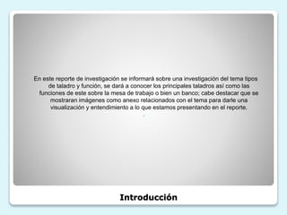Introducción
En este reporte de investigación se informará sobre una investigación del tema tipos
de taladro y función, se dará a conocer los principales taladros así como las
funciones de este sobre la mesa de trabajo o bien un banco; cabe destacar que se
mostraran imágenes como anexo relacionados con el tema para darle una
visualización y entendimiento a lo que estamos presentando en el reporte.
◦
 