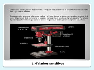 1.-Taladros sensitivos
 Esta máquina constituye el tipo más elemental y sólo puede producir barrenos de pequeñas medidas que oscilan
entre 1 y 12 mm de diámetro.
 Se colocan sobre una mesa o banco de madera y el hecho de que se denominen sensitivas proviene de la
acción del penetrado de la herramienta se efectúa a mano apretando la palanca el propio operario. Por lo tanto,
dependiendo de la resistencia que sienta en la mano el operario, le dará mayor o menor presión a la palanca.
TRANSMISIÓN
POR POLEA
BROQUERO
SOPORTE
MOTOR
PALANCA DE
AVANCE
COLUMNA CORTA
BASE
 