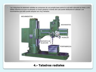 4.- Taladros radiales
 Las máquinas de taladrado radiales se componen de una amplia base sobre la cual está colocada la mesa y una
sólida columna a la que va adosado un brazo giratorio a través del cual puede deslizarse el cabezal. Los
movimientos que éste puede adoptar son muy variados.
MOVIMIENTOS
HUSILLO
PORTABROCA
BASE
SOPORTE DE
SUJECIÓN
MOVIMIENTOS
 