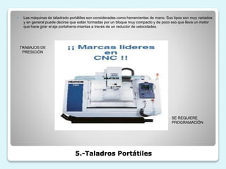 5.-Taladros Portátiles
 Las máquinas de taladrado portátiles son consideradas como herramientas de mano. Sus tipos son muy variados
y en general puede decirse que están formadas por un bloque muy compacto y de poco eso que lleva un motor
que hace girar el eje portaherra-mientas a través de un reductor de velocidades.
TRABAJOS DE
PRESICIÓN
SE REQUIERE
PROGRAMACIÓN
 