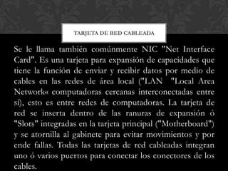 TARJETA DE RED CABLEADA

Se le llama también comúnmente NIC "Net Interface
Card". Es una tarjeta para expansión de capacidades que
tiene la función de enviar y recibir datos por medio de
cables en las redes de área local ("LAN "Local Area
Network« computadoras cercanas interconectadas entre
sí), esto es entre redes de computadoras. La tarjeta de
red se inserta dentro de las ranuras de expansión ó
"Slots" integradas en la tarjeta principal ("Motherboard")
y se atornilla al gabinete para evitar movimientos y por
ende fallas. Todas las tarjetas de red cableadas integran
uno ó varios puertos para conectar los conectores de los
cables.
 