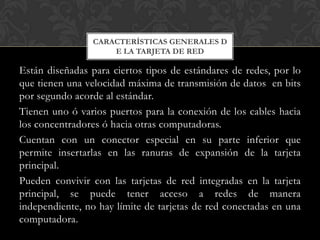 CARACTERÍSTICAS GENERALES D
                     E LA TARJETA DE RED

Están diseñadas para ciertos tipos de estándares de redes, por lo
que tienen una velocidad máxima de transmisión de datos en bits
por segundo acorde al estándar.
Tienen uno ó varios puertos para la conexión de los cables hacia
los concentradores ó hacia otras computadoras.
Cuentan con un conector especial en su parte inferior que
permite insertarlas en las ranuras de expansión de la tarjeta
principal.
Pueden convivir con las tarjetas de red integradas en la tarjeta
principal, se puede tener acceso a redes de manera
independiente, no hay límite de tarjetas de red conectadas en una
computadora.
 