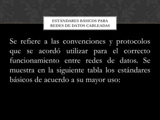 ESTÁNDARES BÁSICOS PARA
            REDES DE DATOS CABLEADAS



Se refiere a las convenciones y protocolos
que se acordó utilizar para el correcto
funcionamiento entre redes de datos. Se
muestra en la siguiente tabla los estándares
básicos de acuerdo a su mayor uso:
 