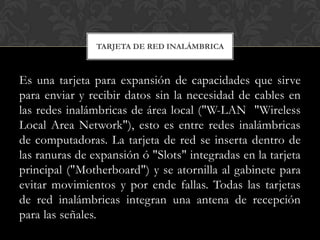 TARJETA DE RED INALÁMBRICA



Es una tarjeta para expansión de capacidades que sirve
para enviar y recibir datos sin la necesidad de cables en
las redes inalámbricas de área local ("W-LAN "Wireless
Local Area Network"), esto es entre redes inalámbricas
de computadoras. La tarjeta de red se inserta dentro de
las ranuras de expansión ó "Slots" integradas en la tarjeta
principal ("Motherboard") y se atornilla al gabinete para
evitar movimientos y por ende fallas. Todas las tarjetas
de red inalámbricas integran una antena de recepción
para las señales.
 