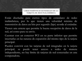 CARACTERÍSTICAS GENERALES DE LA
                   TARJETA DE RED INALÁMBRICA

Están diseñadas para ciertos tipos de estándares de redes
inalámbricas, por lo que tienen una velocidad máxima de
transmisión de datos en bits por segundo (bps) acorde al estándar.
Tienen una antena que permite la buena recepción de datos de la
red, así como para su envío.
Cuentan con un conector PCI en su parte inferior que permite
insertarlas en las ranuras de expansión del mismo tipo de la tarjeta
principal.
Pueden convivir con las tarjetas de red integradas en la tarjeta
principal, se puede tener acceso a redes de manera
independiente, no hay límite de tarjetas de red conectadas en una
computadora.
 