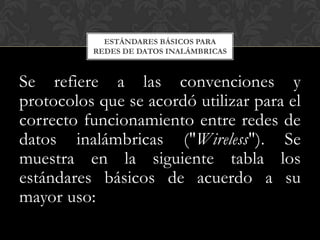 ESTÁNDARES BÁSICOS PARA
          REDES DE DATOS INALÁMBRICAS



Se refiere a las convenciones y
protocolos que se acordó utilizar para el
correcto funcionamiento entre redes de
datos inalámbricas ("Wireless"). Se
muestra en la siguiente tabla los
estándares básicos de acuerdo a su
mayor uso:
 