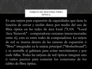 TARJETA DE RED PARA FIBRA
                          ÓPTICA

Es una tarjeta para expansión de capacidades que tiene la
función de enviar y recibir datos por medio del uso de
fibra óptica en las redes de área local ("LAN "Local
Area Network" - computadoras cercanas interconectadas
entre sí), esto es entre redes de computadoras. La tarjeta
de red se inserta dentro de las ranuras de expansión ó
"Slots" integradas en la tarjeta principal ("Motherboard")
y se atornilla al gabinete para evitar movimientos y por
ende fallas. Todas las tarjetas de red ópticas integran uno
ó varios puertos para conectar los conectores de los
cables de fibra óptica.
 