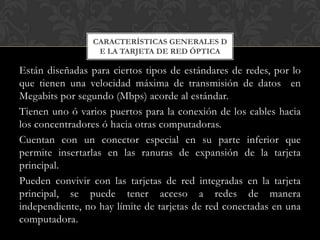 CARACTERÍSTICAS GENERALES D
                  E LA TARJETA DE RED ÓPTICA

Están diseñadas para ciertos tipos de estándares de redes, por lo
que tienen una velocidad máxima de transmisión de datos en
Megabits por segundo (Mbps) acorde al estándar.
Tienen uno ó varios puertos para la conexión de los cables hacia
los concentradores ó hacia otras computadoras.
Cuentan con un conector especial en su parte inferior que
permite insertarlas en las ranuras de expansión de la tarjeta
principal.
Pueden convivir con las tarjetas de red integradas en la tarjeta
principal, se puede tener acceso a redes de manera
independiente, no hay límite de tarjetas de red conectadas en una
computadora.
 