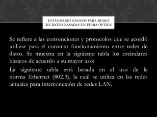 ESTÁNDARES BÁSICOS PARA REDES
              DE DATOS BASADAS EN FIBRA ÓPTICA



Se refiere a las convenciones y protocolos que se acordó
utilizar para el correcto funcionamiento entre redes de
datos. Se muestra en la siguiente tabla los estándares
básicos de acuerdo a su mayor uso:
La siguiente tabla está basada en el uso de la
norma Ethernet (802.3), la cuál se utiliza en las redes
actuales para interconexión de redes LAN.
 