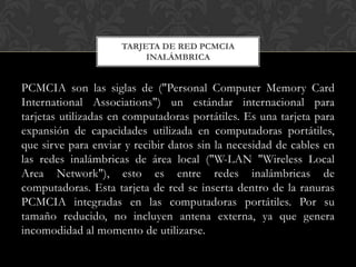 TARJETA DE RED PCMCIA
                          INALÁMBRICA


PCMCIA son las siglas de ("Personal Computer Memory Card
International Associations") un estándar internacional para
tarjetas utilizadas en computadoras portátiles. Es una tarjeta para
expansión de capacidades utilizada en computadoras portátiles,
que sirve para enviar y recibir datos sin la necesidad de cables en
las redes inalámbricas de área local ("W-LAN "Wireless Local
Area Network"), esto es entre redes inalámbricas de
computadoras. Esta tarjeta de red se inserta dentro de la ranuras
PCMCIA integradas en las computadoras portátiles. Por su
tamaño reducido, no incluyen antena externa, ya que genera
incomodidad al momento de utilizarse.
 