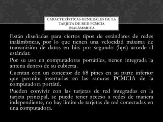 CARACTERÍSTICAS GENERALES DE LA
                    TARJETA DE RED PCMCIA
                         INALÁMBRICA

Están diseñadas para ciertos tipos de estándares de redes
inalámbricas, por lo que tienen una velocidad máxima de
transmisión de datos en bits por segundo (bps) acorde al
estándar.
Por su uso en computadoras portátiles, tienen integrada la
antena dentro de su cubierta.
Cuentan con un conector de 68 pines en su parte inferior
que permite insertarlas en las ranuras PCMCIA de la
computadora portátil.
Pueden convivir con las tarjetas de red integradas en la
tarjeta principal, se puede tener acceso a redes de manera
independiente, no hay límite de tarjetas de red conectadas en
una computadora.
 