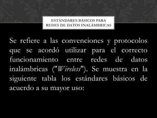 ESTÁNDARES BÁSICOS PARA
           REDES DE DATOS INALÁMBRICAS



Se refiere a las convenciones y protocolos
que se acordó utilizar para el correcto
funcionamiento entre redes de datos
inalámbricas ("Wireless"). Se muestra en la
siguiente tabla los estándares básicos de
acuerdo a su mayor uso:
 