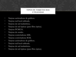TIPOS DE TARJETAS MAS
                                UTILIZADAS


•   Tarjetas aceleradoras de gráficos.
•   Tarjetas red local cableada.
•   Tarjetas de red inalámbrica.
•   Tarjetas de red ópticas (para fibra óptica).
•   Tarjetas PCMCIA.
•   Tarjetas de sonido.
•   Tarjetas controladoras IDE.
•   Tarjetas controladoras SCSI.
•   Tarjetas aceleradoras de gráficos.
•   Tarjetas red local cableada.
•   Tarjetas de red inalámbrica.
•   Tarjetas de red ópticas (para fibra óptica).
 
