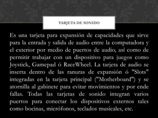 TARJETA DE SONIDO


Es una tarjeta para expansión de capacidades que sirve
para la entrada y salida de audio entre la computadora y
el exterior por medio de puertos de audio, así como de
permitir trabajar con un dispositivo para juegos como
Joystick, Gamepad ó RaceWheel. La tarjeta de audio se
inserta dentro de las ranuras de expansión ó "Slots"
integradas en la tarjeta principal ("Motherboard") y se
atornilla al gabinete para evitar movimientos y por ende
fallas. Todas las tarjetas de sonido integran varios
puertos para conectar los dispositivos externos tales
como bocinas, micrófonos, teclados musicales, etc.
 