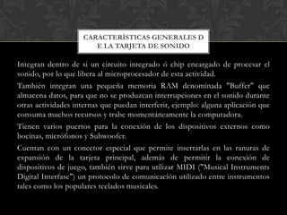 CARACTERÍSTICAS GENERALES D
                       E LA TARJETA DE SONIDO

Integran dentro de si un circuito integrado ó chip encargado de procesar el
sonido, por lo que libera al microprocesador de esta actividad.
También integran una pequeña memoria RAM denominada "Buffer" que
almacena datos, para que no se produzcan interrupciones en el sonido durante
otras actividades internas que puedan interferir, ejemplo: alguna aplicación que
consuma muchos recursos y trabe momentáneamente la computadora.
Tienen varios puertos para la conexión de los dispositivos externos como
bocinas, micrófonos y Subwoofer.
Cuentan con un conector especial que permite insertarlas en las ranuras de
expansión de la tarjeta principal, además de permitir la conexión de
dispositivos de juego, también sirve para utilizar MIDI ("Musical Instruments
Digital Interfase") un protocolo de comunicación utilizado entre instrumentos
tales como los populares teclados musicales.
 