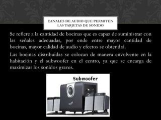 CANALES DE AUDIO QUE PERMITEN
                     LAS TARJETAS DE SONIDO

Se refiere a la cantidad de bocinas que es capaz de suministrar con
las señales adecuadas, por ende entre mayor cantidad de
bocinas, mayor calidad de audio y efectos se obtendrá.
Las bocinas distribuidas se colocan de manera envolvente en la
habitación y el subwoofer en el centro, ya que se encarga de
maximizar los sonidos graves.
 