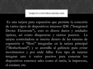 TARJETA CONTROLADORA IDE


 Es una tarjeta para expansión que permite la conexión
de varios tipos de dispositivos internos IDE ("Integrated
Device Electronic"), esto es discos duros y unidades
ópticas, así como disqueteras y ciertos puertos. La
tarjeta controladora se inserta dentro de las ranuras de
expansión ó "Slots" integradas en la tarjeta principal
("Motherboard") y se atornilla al gabinete para evitar
movimientos y por ende fallas. Este tipo de tarjetas
integran uno ó varios puertos para conectar los
dispositivos externos tales como el ratón, la impresora,
el escáner, etc.
 