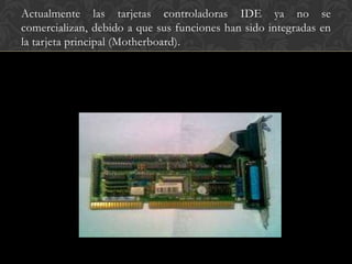Actualmente las tarjetas controladoras IDE ya no se
comercializan, debido a que sus funciones han sido integradas en
la tarjeta principal (Motherboard).
 