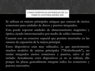 CARACTERÍSTICAS GENERALES DE LA
                    TARJETA CONTROLADORA IDE


Se utilizan en tarjetas principales antiguas que carecen de ciertos
conectores para unidades de discos y puertos integrados.
Esta puede soportar unidades de almacenamiento magnético y
óptico, siendo interconectados por medio de cables internos.
Cuentan con un conector especial que permite insertarlas en las
ranuras de expansión de la tarjeta principal.
Estos dispositivos eran muy utilizados, ya que anteriormente
muchos modelos de tarjetas principales ("Motherboards"), no
tenían integrados ciertos conectores y puertos, salvo el del
teclado. Actualmente estos dispositivos ya no se utilizan, ello
porque las placas generalmente integran todos los conectores y
puertos necesarios.
 