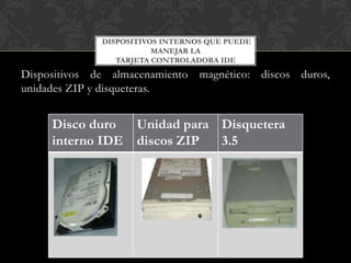 DISPOSITIVOS INTERNOS QUE PUEDE
                         MANEJAR LA
                 TARJETA CONTROLADORA IDE
Dispositivos de almacenamiento magnético: discos duros,
unidades ZIP y disqueteras.


     Disco duro      Unidad para Disquetera
     interno IDE     discos ZIP  3.5
 