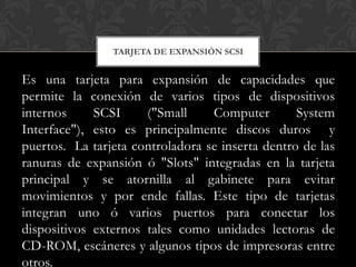 TARJETA DE EXPANSIÓN SCSI


Es una tarjeta para expansión de capacidades que
permite la conexión de varios tipos de dispositivos
internos     SCSI     ("Small     Computer        System
Interface"), esto es principalmente discos duros y
puertos. La tarjeta controladora se inserta dentro de las
ranuras de expansión ó "Slots" integradas en la tarjeta
principal y se atornilla al gabinete para evitar
movimientos y por ende fallas. Este tipo de tarjetas
integran uno ó varios puertos para conectar los
dispositivos externos tales como unidades lectoras de
CD-ROM, escáneres y algunos tipos de impresoras entre
otros.
 