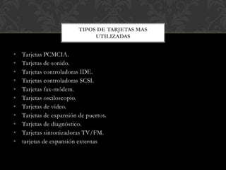 TIPOS DE TARJETAS MAS
                               UTILIZADAS


•   Tarjetas PCMCIA.
•   Tarjetas de sonido.
•   Tarjetas controladoras IDE.
•   Tarjetas controladoras SCSI.
•   Tarjetas fax-módem.
•   Tarjetas osciloscopio.
•   Tarjetas de video.
•   Tarjetas de expansión de puertos.
•   Tarjetas de diagnóstico.
•   Tarjetas sintonizadoras TV/FM.
•   tarjetas de expansión externas
 