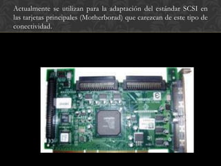 Actualmente se utilizan para la adaptación del estándar SCSI en
las tarjetas principales (Motherborad) que carezcan de este tipo de
conectividad.
 