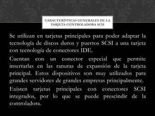 CARACTERÍSTICAS GENERALES DE LA
                 TARJETA CONTROLADORA SCSI


Se utilizan en tarjetas principales para poder adaptar la
tecnología de discos duros y puertos SCSI a una tarjeta
con tecnología de conectores IDE.
Cuentan con un conector especial que permite
insertarlas en las ranuras de expansión de la tarjeta
principal. Estos dispositivos son muy utilizados para
grandes servidores de grandes empresas principalmente.
Existen tarjetas principales con conectores SCSI
integrados, por lo que se puede prescindir de la
controladora.
 