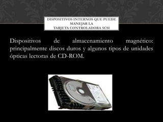 DISPOSITIVOS INTERNOS QUE PUEDE
                         MANEJAR LA
                 TARJETA CONTROLADORA SCSI


Dispositivos      de    almacenamiento       magnético:
principalmente discos duros y algunos tipos de unidades
ópticas lectoras de CD-ROM.
 