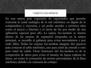 TARJETA FAX-MÓDEM

Es una tarjeta para expansión de capacidades que permite
convertir la señal analógica de la red telefónica en digital de la
computadora y viceversa, y así poder acceder a servicios tales
como el acceso a Internet y el envió de fax por medio de una
aplicación especial para ello. La tarjeta fax-módem se inserta
dentro de las ranuras de expansión integradas en la tarjeta
principal, se atornilla al gabinete para evitar movimientos y por
ende fallas. Todas las tarjetas fax-módem integran dos puertos
para conectar el cable telefónico, uno para señal de entrada y otro
para señal de salida. Otras funciones del fax-módem es de la
compresión de datos para evitar el manejo de largas cadenas de
datos, así como la corrección de errores provenientes de la línea
telefónica debido a la variación de voltajes.
 