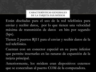 CARACTERÍSTICAS GENERALES
                 DE LA TARJETA FAX-MÓDEM

Están diseñadas para el uso de la red telefónica para
enviar y recibir datos, por lo que tienen una velocidad
máxima de transmisión de datos en bits por segundo
(bps).
Tienen 2 puertos RJ11 para el enviar y recibir datos de la
red telefónica.
Cuentan con un conector especial en su parte inferior
que permite insertarlas en las ranuras de expansión de la
tarjeta principal.
Anteriormente, los módem eran dispositivos externos
que se conectaban al puerto COM de la computadora.
 