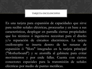 TARJETA OSCILOSCOPIO



Es una tarjeta para expansión de capacidades que sirve
para recibir señales eléctricas, procesarlas y en base a sus
características, desplegar en pantalla ciertas propiedades
que los técnicos ó ingenieros necesitan para el diseño
y/o reparación de circuitos electrónicos. La tarjeta
osciloscopio se inserta dentro de las ranuras de
expansión ó "Slots" integradas en la tarjeta principal
("Motherboard") y se atornilla al gabinete para evitar
movimientos y por ende fallas. Cuenta con ciertos
conectores especiales para la transmisión de señales
eléctricas por medio de puntas metálicas.
 