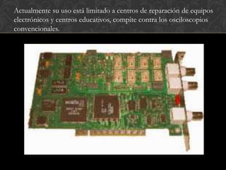 Actualmente su uso está limitado a centros de reparación de equipos
electrónicos y centros educativos, compite contra los osciloscopios
convencionales.
 