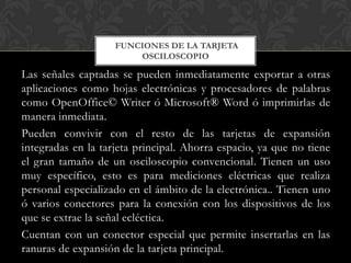 FUNCIONES DE LA TARJETA
                        OSCILOSCOPIO

Las señales captadas se pueden inmediatamente exportar a otras
aplicaciones como hojas electrónicas y procesadores de palabras
como OpenOffice© Writer ó Microsoft® Word ó imprimirlas de
manera inmediata.
Pueden convivir con el resto de las tarjetas de expansión
integradas en la tarjeta principal. Ahorra espacio, ya que no tiene
el gran tamaño de un osciloscopio convencional. Tienen un uso
muy específico, esto es para mediciones eléctricas que realiza
personal especializado en el ámbito de la electrónica.. Tienen uno
ó varios conectores para la conexión con los dispositivos de los
que se extrae la señal ecléctica.
Cuentan con un conector especial que permite insertarlas en las
ranuras de expansión de la tarjeta principal.
 