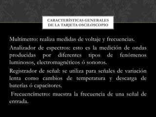 CARACTERÍSTICAS GENERALES
                DE LA TARJETA OSCILOSCOPIO


Multímetro: realiza medidas de voltaje y frecuencias.
Analizador de espectros: esto es la medición de ondas
producidas por diferentes tipos de fenómenos
luminosos, electromagnéticos ó sonoros.
Registrador de señal: se utiliza para señales de variación
lenta como cambios de temperatura y descarga de
baterías ó capacitores.
 Frecuencímetro: muestra la frecuencia de una señal de
entrada.
 