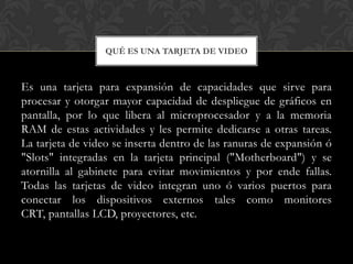 QUÉ ES UNA TARJETA DE VIDEO



Es una tarjeta para expansión de capacidades que sirve para
procesar y otorgar mayor capacidad de despliegue de gráficos en
pantalla, por lo que libera al microprocesador y a la memoria
RAM de estas actividades y les permite dedicarse a otras tareas.
La tarjeta de video se inserta dentro de las ranuras de expansión ó
"Slots" integradas en la tarjeta principal ("Motherboard") y se
atornilla al gabinete para evitar movimientos y por ende fallas.
Todas las tarjetas de video integran uno ó varios puertos para
conectar los dispositivos externos tales como monitores
CRT, pantallas LCD, proyectores, etc.
 