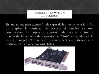 TARJETA DE EXPANSIÓN
                          DE PUERTOS


Es una tarjeta para expansión de capacidades que tiene la función
de ampliar la cantidad de puertos disponibles en una
computadora. La tarjeta de expansión de puertos se inserta
dentro de las ranuras de expansión ó "Slots" integradas en la
tarjeta principal ("Motherboard") y se atornilla al gabinete para
evitar movimientos y por ende fallas.
 