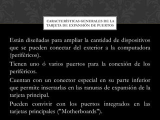 CARACTERÍSTICAS GENERALES DE LA
              TARJETA DE EXPANSIÓN DE PUERTOS



Están diseñadas para ampliar la cantidad de dispositivos
que se pueden conectar del exterior a la computadora
(periféricos).
Tienen uno ó varios puertos para la conexión de los
periféricos.
Cuentan con un conector especial en su parte inferior
que permite insertarlas en las ranuras de expansión de la
tarjeta principal.
Pueden convivir con los puertos integrados en las
tarjetas principales ("Motherboards").
 