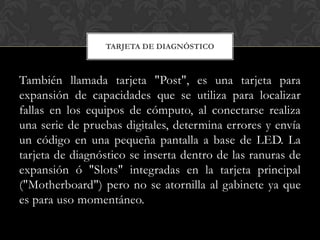 TARJETA DE DIAGNÓSTICO



También llamada tarjeta "Post", es una tarjeta para
expansión de capacidades que se utiliza para localizar
fallas en los equipos de cómputo, al conectarse realiza
una serie de pruebas digitales, determina errores y envía
un código en una pequeña pantalla a base de LED. La
tarjeta de diagnóstico se inserta dentro de las ranuras de
expansión ó "Slots" integradas en la tarjeta principal
("Motherboard") pero no se atornilla al gabinete ya que
es para uso momentáneo.
 