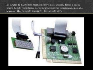 Las tarjetas de diagnóstico prácticamente ya no se utilizan, debido a que su
función ha sido reemplazada por software de utilerías especializadas para ello
(Microsoft Diagnostics®, Checkit®, PC Doctor®, etc.).
 
