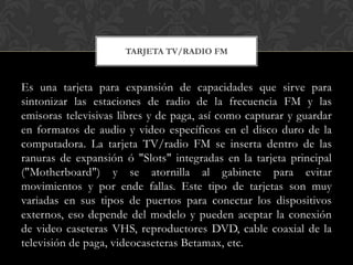 TARJETA TV/RADIO FM



Es una tarjeta para expansión de capacidades que sirve para
sintonizar las estaciones de radio de la frecuencia FM y las
emisoras televisivas libres y de paga, así como capturar y guardar
en formatos de audio y video específicos en el disco duro de la
computadora. La tarjeta TV/radio FM se inserta dentro de las
ranuras de expansión ó "Slots" integradas en la tarjeta principal
("Motherboard") y se atornilla al gabinete para evitar
movimientos y por ende fallas. Este tipo de tarjetas son muy
variadas en sus tipos de puertos para conectar los dispositivos
externos, eso depende del modelo y pueden aceptar la conexión
de video caseteras VHS, reproductores DVD, cable coaxial de la
televisión de paga, videocaseteras Betamax, etc.
 