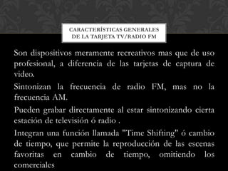 CARACTERÍSTICAS GENERALES
                DE LA TARJETA TV/RADIO FM

Son dispositivos meramente recreativos mas que de uso
profesional, a diferencia de las tarjetas de captura de
video.
Sintonizan la frecuencia de radio FM, mas no la
frecuencia AM.
Pueden grabar directamente al estar sintonizando cierta
estación de televisión ó radio .
Integran una función llamada "Time Shifting" ó cambio
de tiempo, que permite la reproducción de las escenas
favoritas en cambio de tiempo, omitiendo los
comerciales
 
