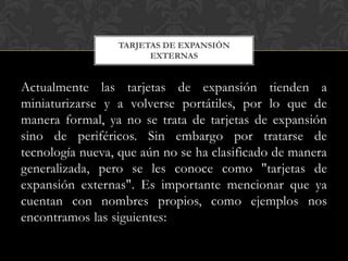 TARJETAS DE EXPANSIÓN
                       EXTERNAS


Actualmente las tarjetas de expansión tienden a
miniaturizarse y a volverse portátiles, por lo que de
manera formal, ya no se trata de tarjetas de expansión
sino de periféricos. Sin embargo por tratarse de
tecnología nueva, que aún no se ha clasificado de manera
generalizada, pero se les conoce como "tarjetas de
expansión externas". Es importante mencionar que ya
cuentan con nombres propios, como ejemplos nos
encontramos las siguientes:
 
