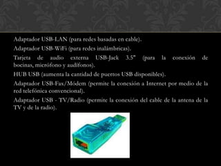 Adaptador USB-LAN (para redes basadas en cable).
Adaptador USB-WiFi (para redes inalámbricas).
Tarjeta de audio externa USB-Jack 3.5" (para la conexión de
bocinas, micrófono y audífonos).
HUB USB (aumenta la cantidad de puertos USB disponibles).
Adaptador USB-Fax/Módem (permite la conexión a Internet por medio de la
red telefónica convencional).
Adaptador USB - TV/Radio (permite la conexión del cable de la antena de la
TV y de la radio).
 