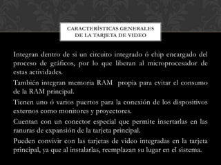 CARACTERÍSTICAS GENERALES
                    DE LA TARJETA DE VIDEO


Integran dentro de si un circuito integrado ó chip encargado del
proceso de gráficos, por lo que liberan al microprocesador de
estas actividades.
También integran memoria RAM propia para evitar el consumo
de la RAM principal.
Tienen uno ó varios puertos para la conexión de los dispositivos
externos como monitores y proyectores.
Cuentan con un conector especial que permite insertarlas en las
ranuras de expansión de la tarjeta principal.
Pueden convivir con las tarjetas de video integradas en la tarjeta
principal, ya que al instalarlas, reemplazan su lugar en el sistema.
 
