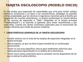 TARJETA OSCILOSCOPIO (MODELO OSC20)
Es una tarjeta para expansión de capacidades que sirve para recibir señales
eléctricas, procesarlas y en base a sus características, desplegar en pantalla
ciertas propiedades que los técnicos ó ingenieros necesitan para el diseño y/o
reparación de circuitos electrónicos. La tarjeta osciloscopio se inserta dentro
de las ranuras de expansión ó "Slots" integradas en la tarjeta principal
("Motherboard") y se atornilla al gabinete para evitar movimientos y por
ende fallas. Cuenta con ciertos conectores especiales para la transmisión de
señales eléctricas por medio de puntas metálicas.

* CARACTERÍSTICAS GENERALES DE LA TARJETA OSCILOSCOPIO

   Pueden convivir con el resto de las tarjetas de expansión integradas en la
    tarjeta principal.
   Ahorra espacio, ya que no tiene el gran tamaño de un osciloscopio
    convencional.
   Tienen un uso muy específico, esto es para mediciones eléctricas que
    realiza personal especializado en el ámbito de la electrónica..
   Tienen uno o varios conectores para la conexión con los dispositivos de los
    que se extrae la señal ecléctica.
 