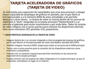 TARJETA ACELERADORA DE GRÁFICOS
                (TARJETA DE VIDEO)
 Es una tarjeta para expansión de capacidades que sirve para procesar y otorgar
mayor capacidad de despliegue de gráficos en pantalla, por lo que libera al
microprocesador y a la memoria RAM de estas actividades y les permite
dedicarse a otras tareas. La tarjeta de video se inserta dentro de las ranuras de
expansión ó "Slots" integradas en la tarjeta principal ("Motherboard") y se
atornilla al gabinete para evitar movimientos y por ende fallas. Todas las tarjetas
de video integran uno ó varios puertos para conectar los dispositivos externos
tales como monitores CRT, pantallas LCD, proyectores.

* CARACTERÍSTICAS GENERALES DE LA TARJETA DE VIDEO

   Integran dentro de sí un circuito integrado o chip encargado del proceso de gráficos,
    por lo que liberan al microprocesador de estas actividades, llamado GPU/VPU.
   También integran memoria RAM propia para evitar el consumo de la RAM principal.
   Tienen uno o varios puertos para la conexión de los dispositivos externos como
    monitores y proyectores.
   Cuentan con un conector especial que permite insertarlas en las ranuras de
    expansión de la tarjeta principal.
   Pueden convivir con las tarjetas de video integradas en la tarjeta principal, ya que al
    instalarlas, reemplazan su lugar en el sistema.
 