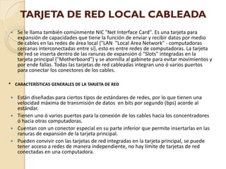TARJETA DE RED LOCAL CABLEADA
   Se le llama también comúnmente NIC "Net Interface Card". Es una tarjeta para
    expansión de capacidades que tiene la función de enviar y recibir datos por medio
    de cables en las redes de área local ("LAN "Local Area Network" - computadoras
    cercanas interconectadas entre sí), esto es entre redes de computadoras. La tarjeta
    de red se inserta dentro de las ranuras de expansión ó "Slots" integradas en la
    tarjeta principal ("Motherboard") y se atornilla al gabinete para evitar movimientos y
    por ende fallas. Todas las tarjetas de red cableadas integran uno ó varios puertos
    para conectar los conectores de los cables.

* CARACTERÍSTICAS GENERALES DE LA TARJETA DE RED

 Están diseñadas para ciertos tipos de estándares de redes, por lo que tienen una
  velocidad máxima de transmisión de datos en bits por segundo (bps) acorde al
  estándar.
 Tienen uno ó varios puertos para la conexión de los cables hacia los concentradores
  ó hacia otras computadoras.
 Cuentan con un conector especial en su parte inferior que permite insertarlas en las
  ranuras de expansión de la tarjeta principal.
 Pueden convivir con las tarjetas de red integradas en la tarjeta principal, se puede
  tener acceso a redes de manera independiente, no hay límite de tarjetas de red
  conectadas en una computadora.
 