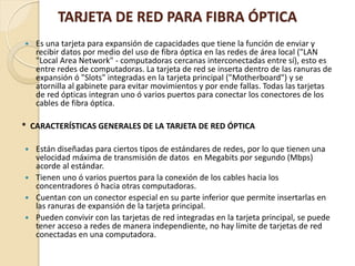 TARJETA DE RED PARA FIBRA ÓPTICA
   Es una tarjeta para expansión de capacidades que tiene la función de enviar y
    recibir datos por medio del uso de fibra óptica en las redes de área local ("LAN
    "Local Area Network" - computadoras cercanas interconectadas entre sí), esto es
    entre redes de computadoras. La tarjeta de red se inserta dentro de las ranuras de
    expansión ó "Slots" integradas en la tarjeta principal ("Motherboard") y se
    atornilla al gabinete para evitar movimientos y por ende fallas. Todas las tarjetas
    de red ópticas integran uno ó varios puertos para conectar los conectores de los
    cables de fibra óptica.

* CARACTERÍSTICAS GENERALES DE LA TARJETA DE RED ÓPTICA

 Están diseñadas para ciertos tipos de estándares de redes, por lo que tienen una
  velocidad máxima de transmisión de datos en Megabits por segundo (Mbps)
  acorde al estándar.
 Tienen uno ó varios puertos para la conexión de los cables hacia los
  concentradores ó hacia otras computadoras.
 Cuentan con un conector especial en su parte inferior que permite insertarlas en
  las ranuras de expansión de la tarjeta principal.
 Pueden convivir con las tarjetas de red integradas en la tarjeta principal, se puede
  tener acceso a redes de manera independiente, no hay límite de tarjetas de red
  conectadas en una computadora.
 